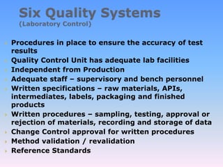  Procedures in place to ensure the accuracy of test
results
 Quality Control Unit has adequate lab facilities
 Independent from Production
 Adequate staff – supervisory and bench personnel
 Written specifications – raw materials, APIs,
intermediates, labels, packaging and finished
products
 Written procedures – sampling, testing, approval or
rejection of materials, recording and storage of data
 Change Control approval for written procedures
 Method validation / revalidation
 Reference Standards
 