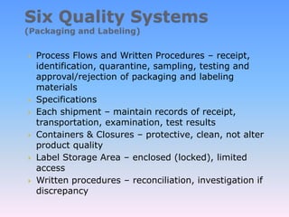  Process Flows and Written Procedures – receipt,
identification, quarantine, sampling, testing and
approval/rejection of packaging and labeling
materials
 Specifications
 Each shipment – maintain records of receipt,
transportation, examination, test results
 Containers & Closures – protective, clean, not alter
product quality
 Label Storage Area – enclosed (locked), limited
access
 Written procedures – reconciliation, investigation if
discrepancy
 