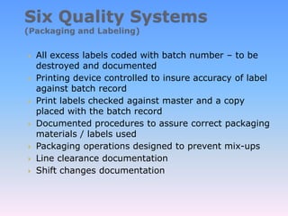  All excess labels coded with batch number – to be
destroyed and documented
 Printing device controlled to insure accuracy of label
against batch record
 Print labels checked against master and a copy
placed with the batch record
 Documented procedures to assure correct packaging
materials / labels used
 Packaging operations designed to prevent mix-ups
 Line clearance documentation
 Shift changes documentation
 