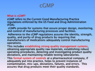  What is cGMP?
 cGMP refers to the Current Good Manufacturing Practice
regulations enforced by the US Food and Drug Administration
(FDA).
 cGMPs provide for systems that assure proper design, monitoring,
and control of manufacturing processes and facilities.
 Adherence to the cGMP regulations assures the identity, strength,
quality, and purity of drug products by requiring that
manufacturers of medications adequately control manufacturing
operations.
 This includes establishing strong quality management systems,
obtaining appropriate quality raw materials, establishing robust
operating procedures, detecting and investigating product quality
deviations, and maintaining reliable testing laboratories.
 This formal system of controls at a pharmaceutical company, if
adequately put into practice, helps to prevent instances of
contamination, mix-ups, deviations, failures, and errors. This
assures that drug products meet their quality standards.
 