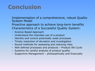  Implementation of a comprehensive, robust Quality
System Model
 Proactive approach to achieve long-term benefits
 Characteristics of a Successful Quality System:
- Science Based Approach
- Understand the intended use of a product
- Identify and control potentially weak processes
- Timely resolution of deviation and investigation
- Sound methods for assessing and reducing risks
- Well defined processes and products – Product life Cycle
- Systems for careful analysis of product quality
- Supportive Management – philosophically and financially
 