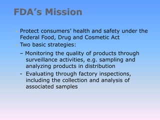  Protect consumers’ health and safety under the
Federal Food, Drug and Cosmetic Act
 Two basic strategies:
– Monitoring the quality of products through
surveillance activities, e.g. sampling and
analyzing products in distribution
- Evaluating through factory inspections,
including the collection and analysis of
associated samples
 