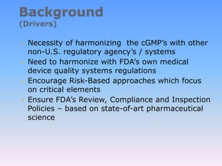  Necessity of harmonizing the cGMP’s with other
non-U.S. regulatory agency’s / systems
 Need to harmonize with FDA’s own medical
device quality systems regulations
 Encourage Risk-Based approaches which focus
on critical elements
 Ensure FDA’s Review, Compliance and Inspection
Policies – based on state-of-art pharmaceutical
science
 