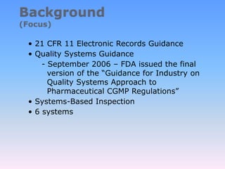 • 21 CFR 11 Electronic Records Guidance
• Quality Systems Guidance
- September 2006 – FDA issued the final
version of the “Guidance for Industry on
Quality Systems Approach to
Pharmaceutical CGMP Regulations”
• Systems-Based Inspection
• 6 systems
 