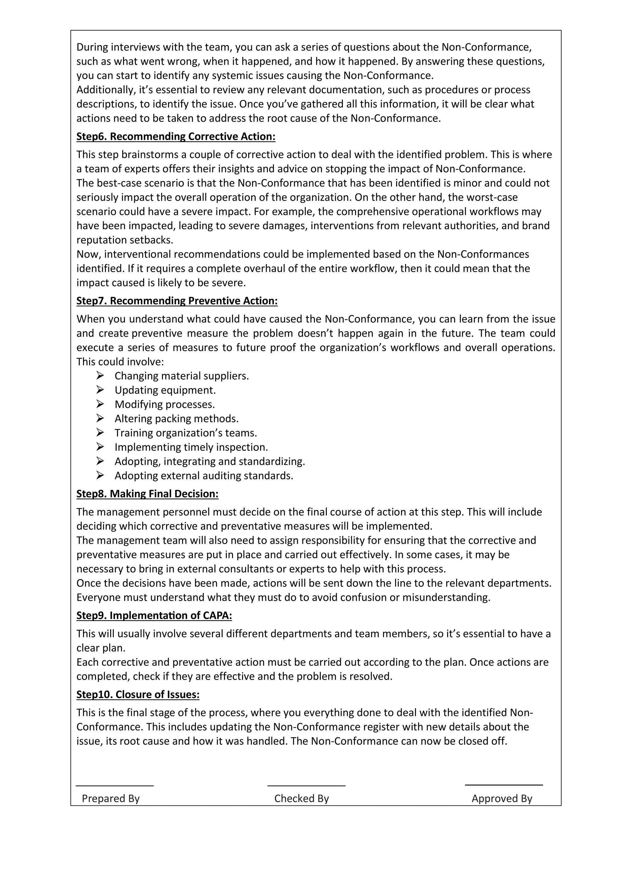 During interviews with the team, you can ask a series of questions about the Non-Conformance,
such as what went wrong, when it happened, and how it happened. By answering these questions,
you can start to identify any systemic issues causing the Non-Conformance.
Additionally, it’s essential to review any relevant documentation, such as procedures or process
descriptions, to identify the issue. Once you’ve gathered all this information, it will be clear what
actions need to be taken to address the root cause of the Non-Conformance.
Step6. Recommending Corrective Action:
This step brainstorms a couple of corrective action to deal with the identified problem. This is where
a team of experts offers their insights and advice on stopping the impact of Non-Conformance.
The best-case scenario is that the Non-Conformance that has been identified is minor and could not
seriously impact the overall operation of the organization. On the other hand, the worst-case
scenario could have a severe impact. For example, the comprehensive operational workflows may
have been impacted, leading to severe damages, interventions from relevant authorities, and brand
reputation setbacks.
Now, interventional recommendations could be implemented based on the Non-Conformances
identified. If it requires a complete overhaul of the entire workflow, then it could mean that the
impact caused is likely to be severe.
Step7. Recommending Preventive Action:
When you understand what could have caused the Non-Conformance, you can learn from the issue
and create preventive measure the problem doesn’t happen again in the future. The team could
execute a series of measures to future proof the organization’s workflows and overall operations.
This could involve:
 Changing material suppliers.
 Updating equipment.
 Modifying processes.
 Altering packing methods.
 Training organization’s teams.
 Implementing timely inspection.
 Adopting, integrating and standardizing.
 Adopting external auditing standards.
Step8. Making Final Decision:
The management personnel must decide on the final course of action at this step. This will include
deciding which corrective and preventative measures will be implemented.
The management team will also need to assign responsibility for ensuring that the corrective and
preventative measures are put in place and carried out effectively. In some cases, it may be
necessary to bring in external consultants or experts to help with this process.
Once the decisions have been made, actions will be sent down the line to the relevant departments.
Everyone must understand what they must do to avoid confusion or misunderstanding.
Step9. Implementa on of CAPA:
This will usually involve several different departments and team members, so it’s essential to have a
clear plan.
Each corrective and preventative action must be carried out according to the plan. Once actions are
completed, check if they are effective and the problem is resolved.
Step10. Closure of Issues:
This is the final stage of the process, where you everything done to deal with the identified Non-
Conformance. This includes updating the Non-Conformance register with new details about the
issue, its root cause and how it was handled. The Non-Conformance can now be closed off.
Prepared By Checked By Approved By
 