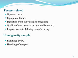 Process related
 Operator error
 Equipment failure
 Deviation from the validated procedure
 Quality of raw material or intermediate used.
 In-process control during manufacturing.
Homogeneity sample
 Sampling error .
 Handling of sample.
12
 