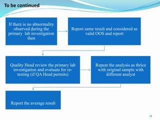 If there is no abnormality
observed during the
primary lab investigation
then
Report same result and considered as
valid OOS and report
Quality Head review the primary lab
investigation and evaluate for re-
testing (if QA Head permits)
Repeat the analysis as thrice
with original sample with
different analyst
Report the average result
19
To be continued
 