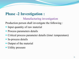 Phase -2 Investigation :
Manufacturing investigation
Production person shall investigate the following :
 Input quantity of raw material
 Process parameters details
 Critical process parameter details (time temperature)
 In-process details
 Output of the material
 Utility pressure
21
 