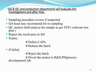 QA & QC and production department will evaluate the
investigations and after that :
 Sampling procedure review if suspected
 QA head may recommend for re-sampling
 QC analyst shall analyze the sample as per STP ( software test
plan )
 Report the result pass or fail
 If pass,
# Define CAPA
# Release the batch
 If failed,
# Reject the batch
# Divert the matter to R&D,PD(process
development) lab
23
 