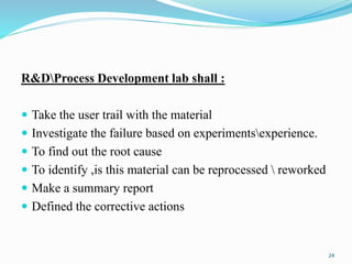 R&DProcess Development lab shall :
 Take the user trail with the material
 Investigate the failure based on experimentsexperience.
 To find out the root cause
 To identify ,is this material can be reprocessed  reworked
 Make a summary report
 Defined the corrective actions
24
 