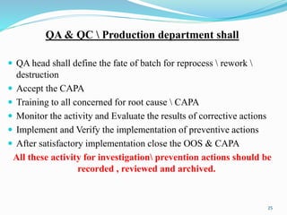 QA & QC  Production department shall
 QA head shall define the fate of batch for reprocess  rework 
destruction
 Accept the CAPA
 Training to all concerned for root cause  CAPA
 Monitor the activity and Evaluate the results of corrective actions
 Implement and Verify the implementation of preventive actions
 After satisfactory implementation close the OOS & CAPA
All these activity for investigation prevention actions should be
recorded , reviewed and archived.
25
 