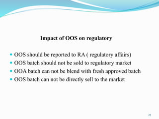 Impact of OOS on regulatory
 OOS should be reported to RA ( regulatory affairs)
 OOS batch should not be sold to regulatory market
 OOA batch can not be blend with fresh approved batch
 OOS batch can not be directly sell to the market
27
 