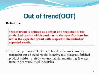 Out of trend(OOT)
Definition:
Out of trend is defined as a result of a sequence of the
analytical results which conform to the specifications but
not in the expected trend with respect to the initial or
expected result.
 The main purpose of OOT is to lay down a procedure for
managing out-of-trend results in active raw material, finished
product , stability study, environmental monitoring & water
trend in pharmaceutical industries.
28
 