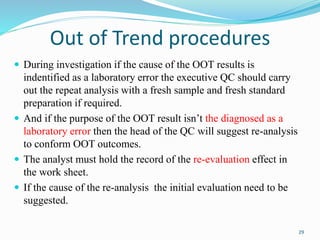  During investigation if the cause of the OOT results is
indentified as a laboratory error the executive QC should carry
out the repeat analysis with a fresh sample and fresh standard
preparation if required.
 And if the purpose of the OOT result isn’t the diagnosed as a
laboratory error then the head of the QC will suggest re-analysis
to conform OOT outcomes.
 The analyst must hold the record of the re-evaluation effect in
the work sheet.
 If the cause of the re-analysis the initial evaluation need to be
suggested.
Out of Trend procedures
29
 