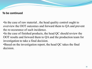 •In the case of raw material , the head quality control ought to
overview the OOT outcomes and forward them to QA and prevent
the re-occurance of such incidence.
•In the case of finished products, the head QC should review the
OOT results and forward them to QA and the production team for
investigation to take a final decision.
•Based on the investigation report, the head QC takes the final
decision.
30
To be continued
 