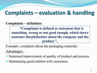 Complaints – evaluation & handling
Complaints – definition:
“Complaints is defined as statement that is
something wrong or not good enough, which shows
customer dissatisfaction about the company and the
product ”.
Example- complaint about the packaging materials .
Advantages :
 Sustained improvement of quality of product and process.
 Maintaining good relation with customers.
31
 