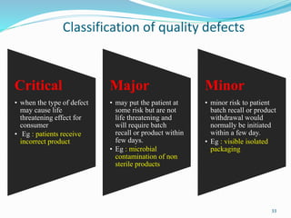 Classification of quality defects
Critical
• when the type of defect
may cause life
threatening effect for
consumer
• Eg : patients receive
incorrect product
Major
• may put the patient at
some risk but are not
life threatening and
will require batch
recall or product within
few days.
• Eg : microbial
contamination of non
sterile products
Minor
• minor risk to patient
batch recall or product
withdrawal would
normally be initiated
within a few day.
• Eg : visible isolated
packaging
33
 