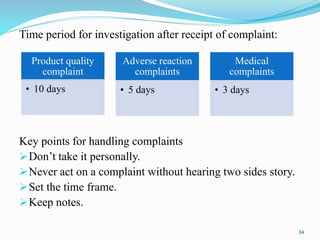 Time period for investigation after receipt of complaint:
Key points for handling complaints
Don’t take it personally.
Never act on a complaint without hearing two sides story.
Set the time frame.
Keep notes.
Product quality
complaint
• 10 days
Adverse reaction
complaints
• 5 days
Medical
complaints
• 3 days
34
 