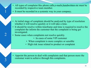 1
• All types of complaint like phone calls,e-mails,handwritten etc must be
recorded by respective team member.
• It must be recorded in a systemic way in your company.
2
• At initial stage of complaint should be analyzed by type of resolution
whether it will resolve quickly or it will take a time.
• It should be resolve within timeframe and time is required to resolve the
complaint the inform the customer that the complaint is being get
investigated.
• Some cases when complaints not resolve quickly.
• In cases of some VIP customer
• When complaint is more complex or sensible
• High risk issue related to product or complaint
3
• Appoint the person to deal with complaints and that person more the
customer want to achieve through this complaints.
36
 