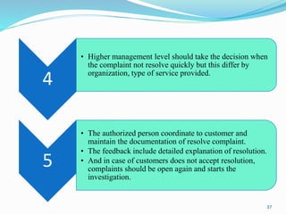 4
• Higher management level should take the decision when
the complaint not resolve quickly but this differ by
organization, type of service provided.
5
• The authorized person coordinate to customer and
maintain the documentation of resolve complaint.
• The feedback include detailed explanation of resolution.
• And in case of customers does not accept resolution,
complaints should be open again and starts the
investigation.
37
 
