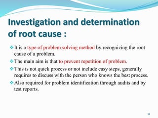 Investigation and determination
of root cause :
It is a type of problem solving method by recognizing the root
cause of a problem.
The main aim is that to prevent repetition of problem.
This is not quick process or not include easy steps, generally
requires to discuss with the person who knows the best process.
Also required for problem identification through audits and by
test reports.
38
 