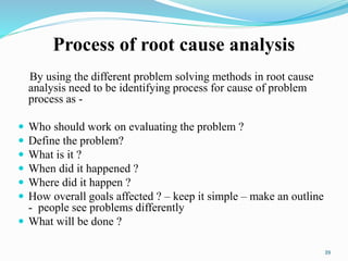 Process of root cause analysis
By using the different problem solving methods in root cause
analysis need to be identifying process for cause of problem
process as -
 Who should work on evaluating the problem ?
 Define the problem?
 What is it ?
 When did it happened ?
 Where did it happen ?
 How overall goals affected ? – keep it simple – make an outline
- people see problems differently
 What will be done ?
39
 