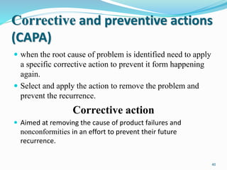 Corrective and preventive actions
(CAPA)
 when the root cause of problem is identified need to apply
a specific corrective action to prevent it form happening
again.
 Select and apply the action to remove the problem and
prevent the recurrence.
Corrective action
 Aimed at removing the cause of product failures and
nonconformities in an effort to prevent their future
recurrence.
40
 