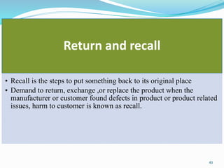 Return and recall
• Recall is the steps to put something back to its original place
• Demand to return, exchange ,or replace the product when the
manufacturer or customer found defects in product or product related
issues, harm to customer is known as recall.
43
 