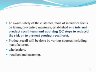  To aware safety of the customer, most of industries focus
on taking preventive measures, established one internal
product recall team and applying QC steps to reduced
the risk or to prevent product recall cost.
 Product recall will be done by various sources including
manufacturers,
 wholesalers,
 retailers and customer.
44
 