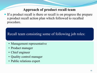 Approach of product recall team
 If a product recall is there or recall is on progress the prepare
a product recall action plan which followed to recalled
procedure.
Recall team consisting some of following job roles:
• Management representative
• Product manager
• Chief engineer
• Quality control manager
• Public relations expert
45
 
