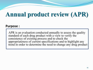 Annual product review (APR)
Purpose :
APR is an evaluation conducted annually to assess the quality
standard of each drug product with a view to verify the
consistency of existing process and to check the
appropriateness of current specifications and to highlight any
trend in order to determine the need to change any drug product
46
 