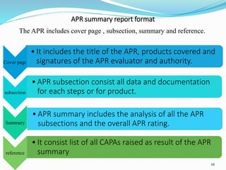 APR summary report format
The APR includes cover page , subsection, summary and reference.
Cover page
• It includes the title of the APR, products covered and
signatures of the APR evaluator and authority.
subsection
• APR subsection consist all data and documentation
for each steps or for product.
Summary
• APR summary includes the analysis of all the APR
subsections and the overall APR rating.
reference
• It consist list of all CAPAs raised as result of the APR
summary
48
 