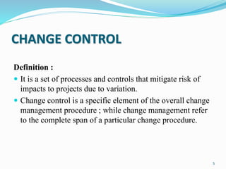 CHANGE CONTROL
Definition :
 It is a set of processes and controls that mitigate risk of
impacts to projects due to variation.
 Change control is a specific element of the overall change
management procedure ; while change management refer
to the complete span of a particular change procedure.
5
 