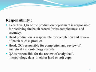 Responsibility :
 Executive ,QA or the production department is responsible
for receiving the batch record for its completeness and
accuracy.
 Head production is responsible for completion and review
of batch release product.
 Head, QC responsible for completion and review of
analytical  microbiology records.
 QA is responsible for the review of analytical 
microbiology data in either hard or soft copy.
52
 