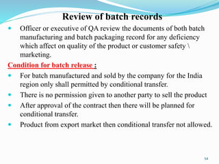 Review of batch records
 Officer or executive of QA review the documents of both batch
manufacturing and batch packaging record for any deficiency
which affect on quality of the product or customer safety 
marketing.
Condition for batch release :
 For batch manufactured and sold by the company for the India
region only shall permitted by conditional transfer.
 There is no permission given to another party to sell the product
 After approval of the contract then there will be planned for
conditional transfer.
 Product from export market then conditional transfer not allowed.
54
 