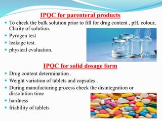 IPQC for parenteral products
 To check the bulk solution prior to fill for drug content , pH, colour,
Clarity of solution.
 Pyrogen test
 leakage test.
 physical evaluation.
IPQC for solid dosage form
 Drug content determination .
 Weight variation of tablets and capsules .
 During manufacturing process check the disintegration or
dissolution time
 hardness
 friability of tablets
56
 