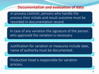 Documentation and evaluation of data
In-process controls ,persons who handle the
process their initials and result outcome must be
recorded in documentation record.
In case of any variation the signature of the person
who approved the variation is necessary.
Justification for variation or measures include date,
name of authority must be documented.
Production head is responsible for variation
process.
58
 