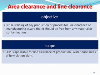 Area clearance and line clearance
objective
• while starting of any production or process for line clearance of
manufacturing assure that it should be free from any material or
contamination.
scope
• SOP is applicable for line clearance of production , warehouse areas
of formulation plant.
59
 