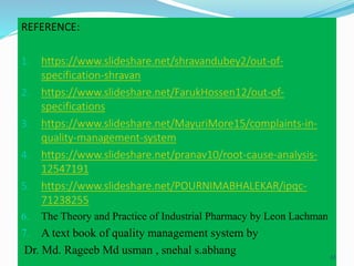REFERENCE:
1. https://www.slideshare.net/shravandubey2/out-of-
specification-shravan
2. https://www.slideshare.net/FarukHossen12/out-of-
specifications
3. https://www.slideshare.net/MayuriMore15/complaints-in-
quality-management-system
4. https://www.slideshare.net/pranav10/root-cause-analysis-
12547191
5. https://www.slideshare.net/POURNIMABHALEKAR/ipqc-
71238255
6. The Theory and Practice of Industrial Pharmacy by Leon Lachman
7. A text book of quality management system by
Dr. Md. Rageeb Md usman , snehal s.abhang 61
 