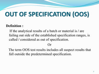 OUT OF SPECIFICATION (OOS)
Definition :
If the analytical results of a batch or material is / are
failing out side of the established specification ranges, is
called / considered as out of specification.
Or
The term OOS test results includes all suspect results that
fall outside the predetermined specification.
7
 
