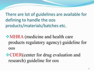 There are lot of guidelines are available for
defining to handle the oos
products/materials/batches etc.
MHRA (medicine and health care
products regulatory agency) guideline for
oos
CDER(center for drug evaluation and
research) guideline for oos
8
 