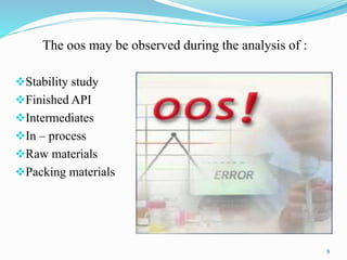 The oos may be observed during the analysis of :
Stability study
Finished API
Intermediates
In – process
Raw materials
Packing materials
9
 
