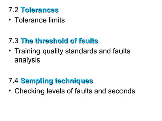 7.2 TolerancesTolerances
• Tolerance limits
7.3 The threshold of faultsThe threshold of faults
• Training quality standards and faults
analysis
7.4 Sampling techniquesSampling techniques
• Checking levels of faults and seconds
 
