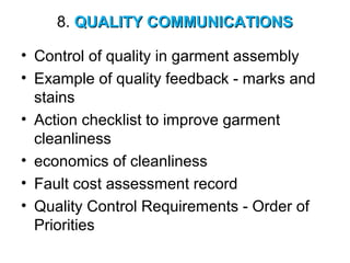 8. QUALITY COMMUNICATIONSQUALITY COMMUNICATIONS
• Control of quality in garment assembly
• Example of quality feedback - marks and
stains
• Action checklist to improve garment
cleanliness
• economics of cleanliness
• Fault cost assessment record
• Quality Control Requirements - Order of
Priorities
 