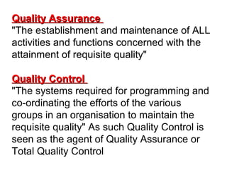 Quality AssuranceQuality Assurance
"The establishment and maintenance of ALL
activities and functions concerned with the
attainment of requisite quality"
Quality ControlQuality Control
"The systems required for programming and
co-ordinating the efforts of the various
groups in an organisation to maintain the
requisite quality" As such Quality Control is
seen as the agent of Quality Assurance or
Total Quality Control
 