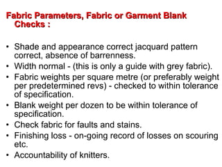 Fabric Parameters, Fabric or Garment BlankFabric Parameters, Fabric or Garment Blank
Checks :Checks :
• Shade and appearance correct jacquard pattern
correct, absence of barrenness.
• Width normal - (this is only a guide with grey fabric).
• Fabric weights per square metre (or preferably weight
per predetermined revs) - checked to within tolerance
of specification.
• Blank weight per dozen to be within tolerance of
specification.
• Check fabric for faults and stains.
• Finishing loss - on-going record of losses on scouring
etc.
• Accountability of knitters.
 
