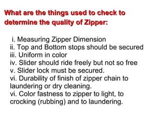 What are the things used to check toWhat are the things used to check to
determine the quality of Zipper:determine the quality of Zipper:
i. Measuring Zipper Dimension
ii. Top and Bottom stops should be secured
iii. Uniform in color
iv. Slider should ride freely but not so free
v. Slider lock must be secured.
vi. Durability of finish of zipper chain to
laundering or dry cleaning.
vi. Color fastness to zipper to light, to
crocking (rubbing) and to laundering.
 