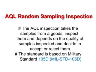 AQL Random Sampling InspectionAQL Random Sampling Inspection
# The AQL inspection takes the
samples from a goods, inspect
them and depends on the quality of
samples inspected and decide to
accept or reject them.
# The standard is based on Military
Standard 105D (MIL-STD-105D)
 