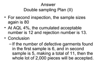 Answer
Double sampling Plan (II)
• For second inspection, the sample sizes
again is 80
• At AQL 4%, the cumulated acceptable
number is 12 and rejection number is 13.
• Conclusion
–If the number of defective garments found
in the first sample is 6, and in second
sample is 5, making a total of 11, then the
whole lot of 2,000 pieces will be accepted.
 
