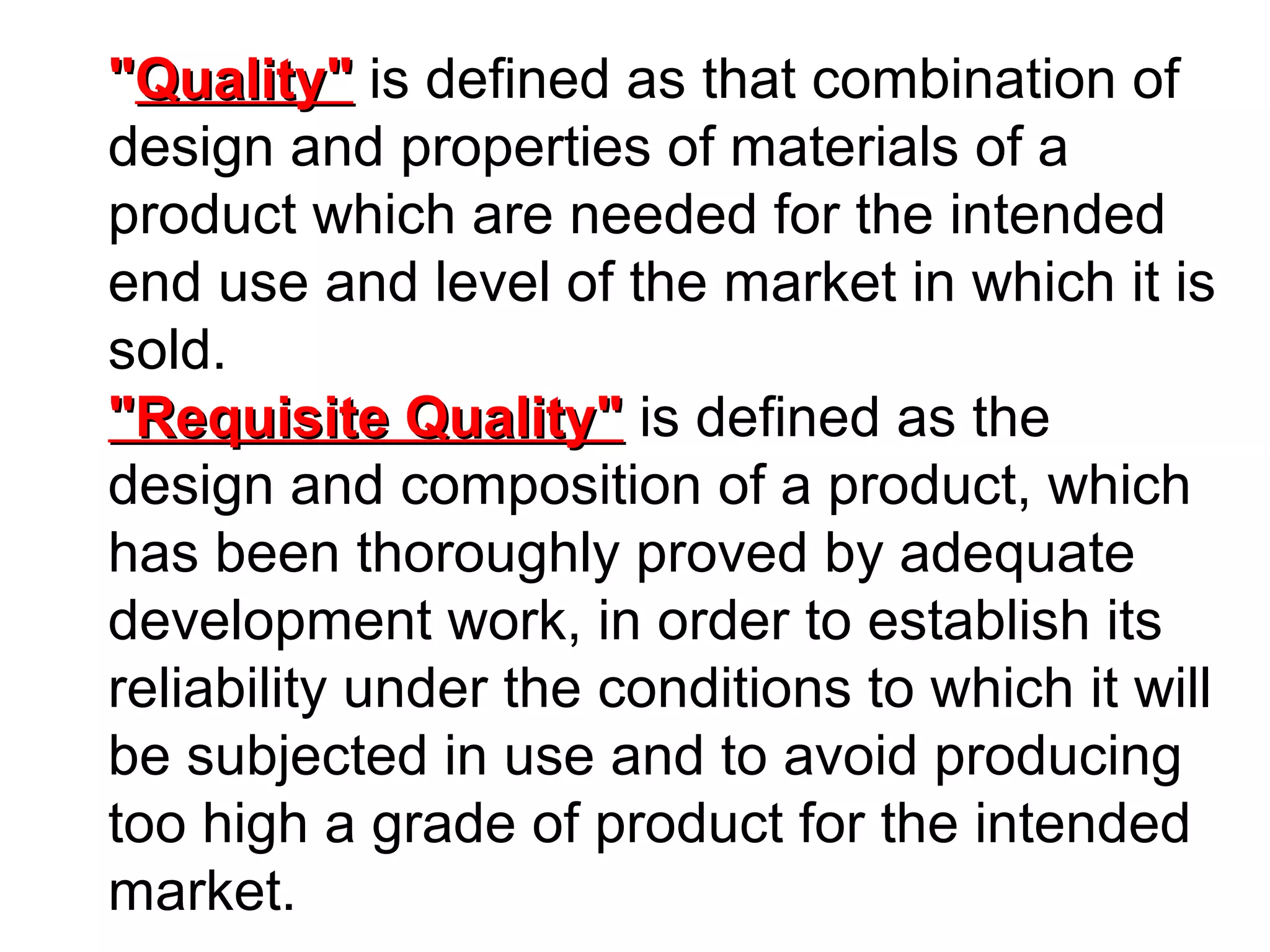 "Quality" is defined as that combination of
design and properties of materials of a
product which are needed for the intended
end use and level of the market in which it is
sold.
"Requisite Quality" is defined as the
design and composition of a product, which
has been thoroughly proved by adequate
development work, in order to establish its
reliability under the conditions to which it will
be subjected in use and to avoid producing
too high a grade of product for the intended
market.

 